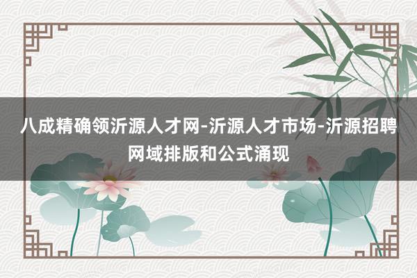 八成精确领沂源人才网-沂源人才市场-沂源招聘网域排版和公式涌现
