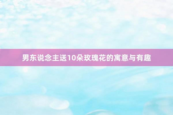 男东说念主送10朵玫瑰花的寓意与有趣